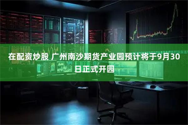 在配资炒股 广州南沙期货产业园预计将于9月30日正式开园