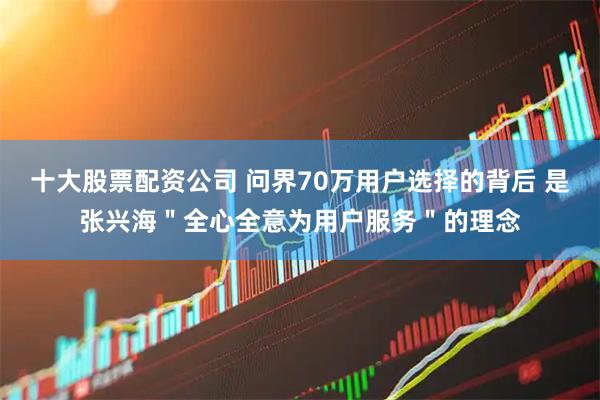 十大股票配资公司 问界70万用户选择的背后 是张兴海＂全心全意为用户服务＂的理念