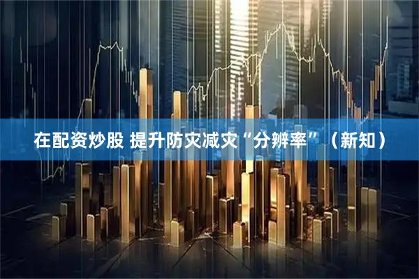 在配资炒股 提升防灾减灾“分辨率”（新知）