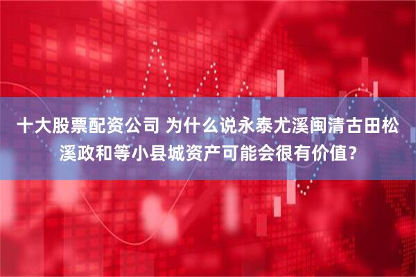 十大股票配资公司 为什么说永泰尤溪闽清古田松溪政和等小县城资产可能会很有价值？