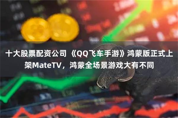 十大股票配资公司 《QQ飞车手游》鸿蒙版正式上架MateTV，鸿蒙全场景游戏大有不同