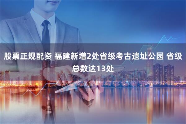 股票正规配资 福建新增2处省级考古遗址公园 省级总数达13处