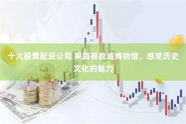 十大股票配资公司 来路县故城博物馆，感受历史文化的魅力