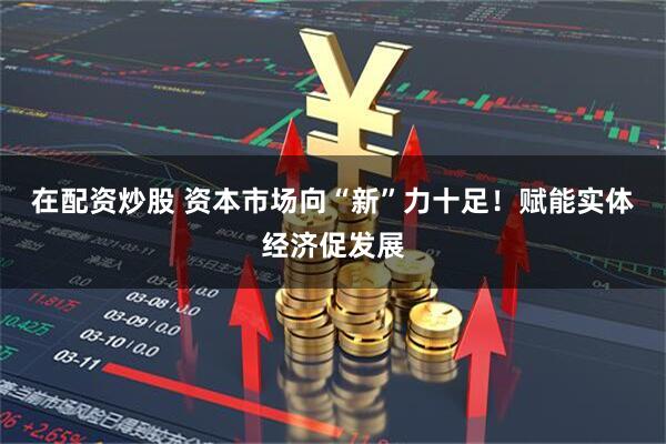 在配资炒股 资本市场向“新”力十足！赋能实体经济促发展