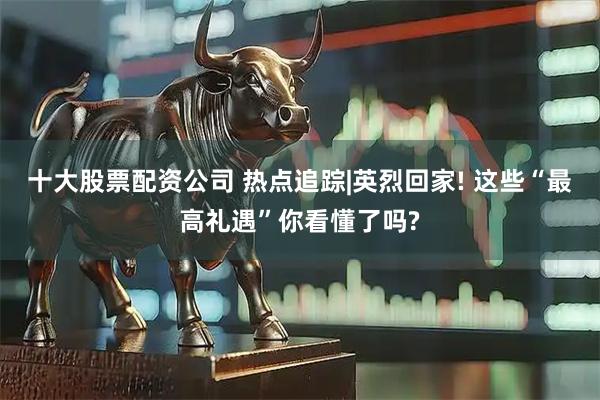 十大股票配资公司 热点追踪|英烈回家! 这些“最高礼遇”你看懂了吗?