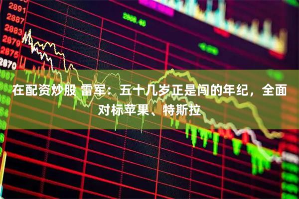 在配资炒股 雷军：五十几岁正是闯的年纪，全面对标苹果、特斯拉