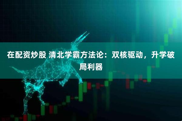 在配资炒股 清北学霸方法论：双核驱动，升学破局利器