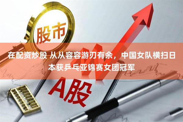 在配资炒股 从从容容游刃有余，中国女队横扫日本获乒乓亚锦赛女团冠军